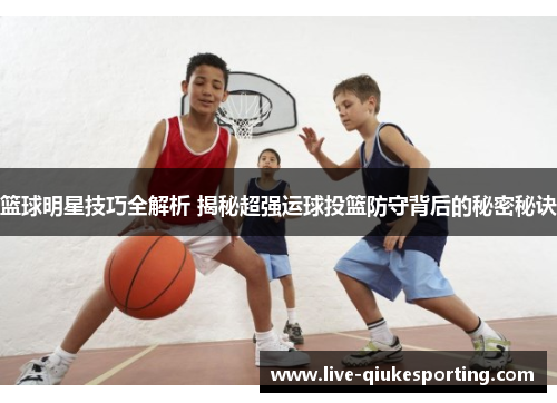 篮球明星技巧全解析 揭秘超强运球投篮防守背后的秘密秘诀